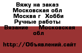 Вяжу на заказ - Московская обл., Москва г. Хобби. Ручные работы » Вязание   . Московская обл.